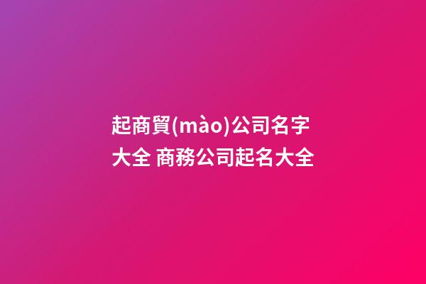 起商貿(mào)公司名字大全 商務公司起名大全